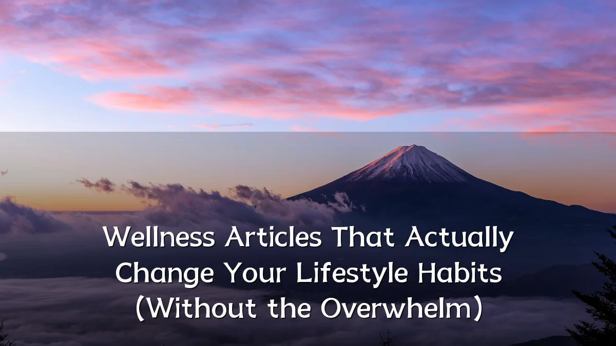 Wellness Articles That Actually Change Your Lifestyle Habits (Without the Overwhelm)
